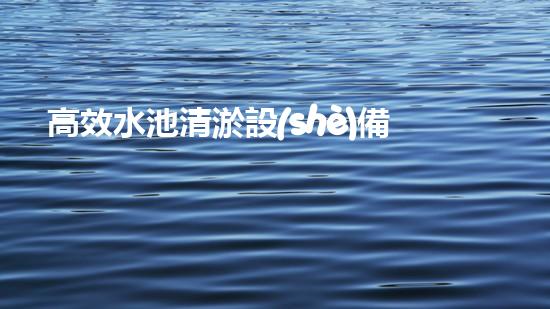 高效水池清淤設(shè)備，環(huán)保清潔新選擇！